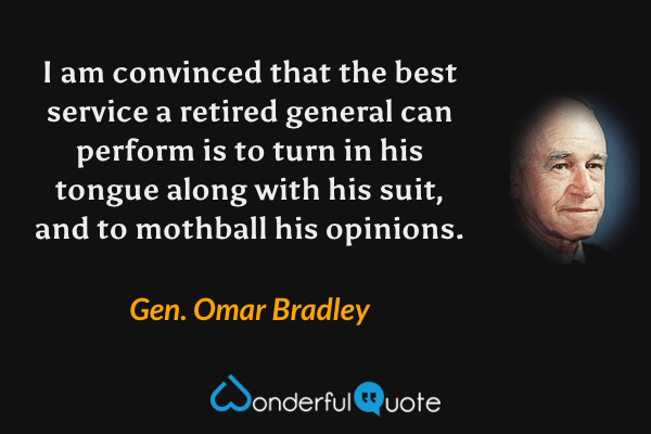 I am convinced that the best service a retired general can perform is to turn in his tongue along with his suit, and to mothball his opinions. - Gen. Omar Bradley quote.