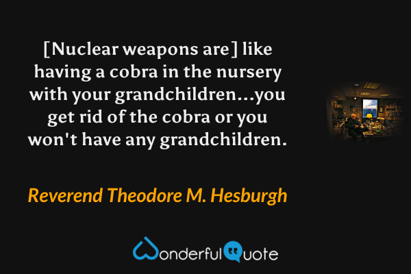 [Nuclear weapons are] like having a cobra in the nursery with your grandchildren...you get rid of the cobra or you won't have any grandchildren. - Reverend Theodore M. Hesburgh quote.