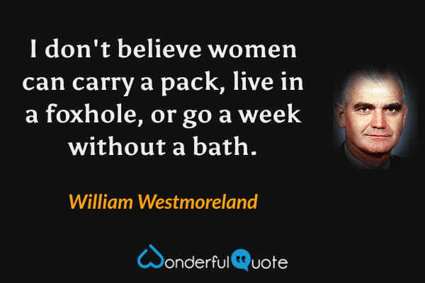 I don't believe women can carry a pack, live in a foxhole, or go a week without a bath. - William Westmoreland quote.
