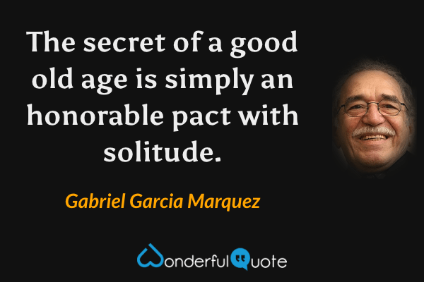 The secret of a good old age is simply an honorable pact with solitude. - Gabriel Garcia Marquez quote.