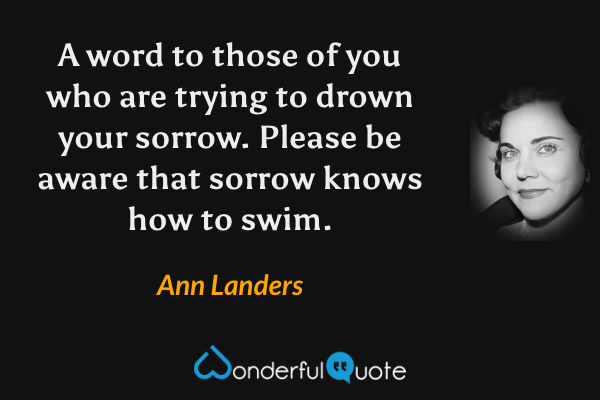 A word to those of you who are trying to drown your sorrow. Please be aware that sorrow knows how to swim. - Ann Landers quote.