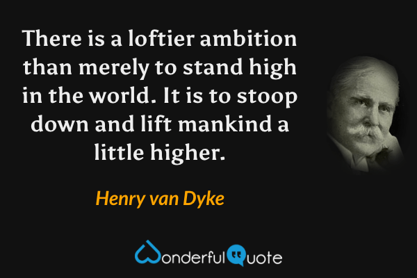 There is a loftier ambition than merely to stand high in the world.  It is to stoop down and lift mankind a little higher. - Henry van Dyke quote.