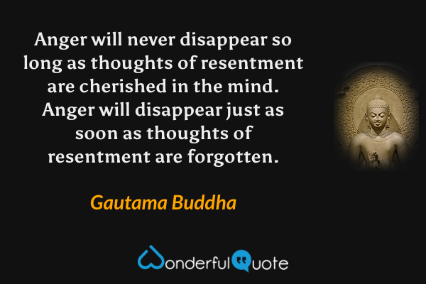 Anger will never disappear so long as thoughts of resentment are cherished in the mind.  Anger will disappear just as soon as thoughts of resentment are forgotten. - Gautama Buddha quote.