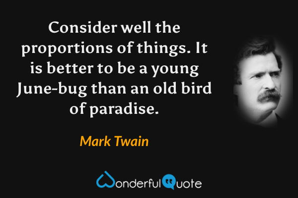 Consider well the proportions of things.  It is better to be a young June-bug than an old bird of paradise. - Mark Twain quote.