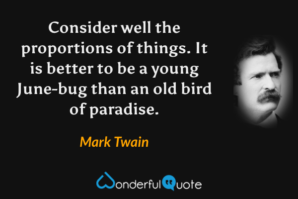 Consider well the proportions of things. It is better to be a young June-bug than an old bird of paradise. - Mark Twain quote.
