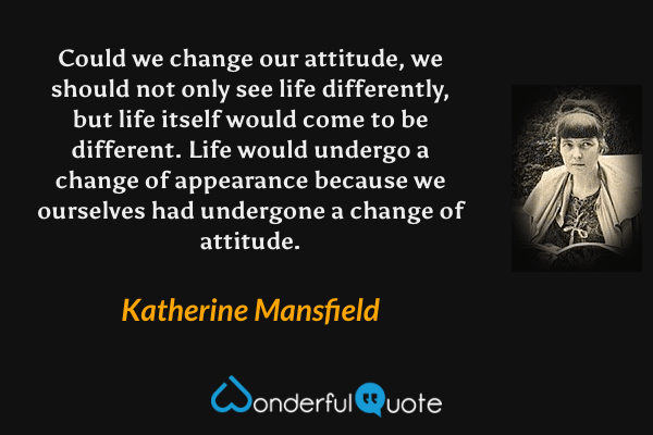 Could we change our attitude, we should not only see life differently, but life itself would come to be different. Life would undergo a change of appearance because we ourselves had undergone a change of attitude. - Katherine Mansfield quote.