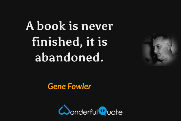 A book is never finished, it is abandoned. - Gene Fowler quote.