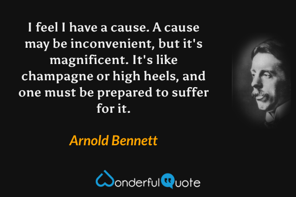 I feel I have a cause. A cause may be inconvenient, but it's magnificent. It's like champagne or high heels, and one must be prepared to suffer for it. - Arnold Bennett quote.