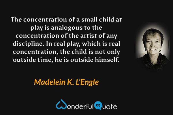 The concentration of a small child at play is analogous to the concentration of the artist of any discipline.  In real play, which is real concentration, the child is not only outside time, he is outside himself. - Madelein K. L'Engle quote.