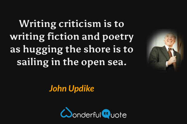 Writing criticism is to writing fiction and poetry as hugging the shore is to sailing in the open sea. - John Updike quote.