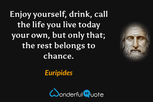 Enjoy yourself, drink, call the life you live today your own, but only that; the rest belongs to chance. - Euripides quote.