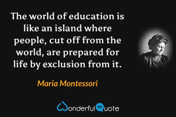 The world of education is like an island where people, cut off from the world, are prepared for life by exclusion from it. - Maria Montessori quote.