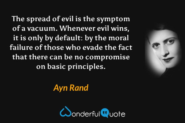 The spread of evil is the symptom of a vacuum.  Whenever evil wins, it is only by default: by the moral failure of those who evade the fact that there can be no compromise on basic principles. - Ayn Rand quote.