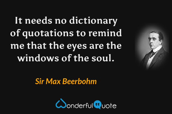 It needs no dictionary of quotations to remind me that the eyes are the windows of the soul. - Sir Max Beerbohm quote.