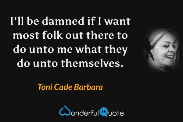 I'll be damned if I want most folk out there to do unto me what they do unto themselves. - Toni Cade Barbara quote.
