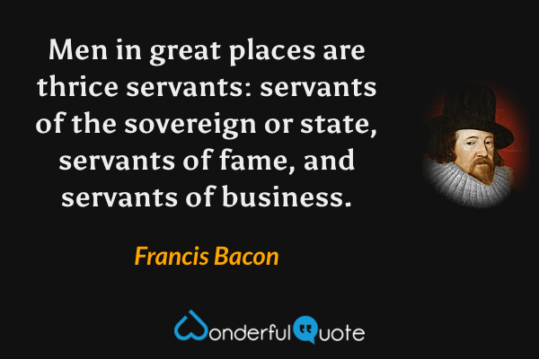 Men in great places are thrice servants: servants of the sovereign or state, servants of fame, and servants of business. - Francis Bacon quote.