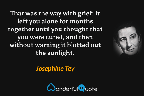 That was the way with grief: it left you alone for months together until you thought that you were cured, and then without warning it blotted out the sunlight. - Josephine Tey quote.