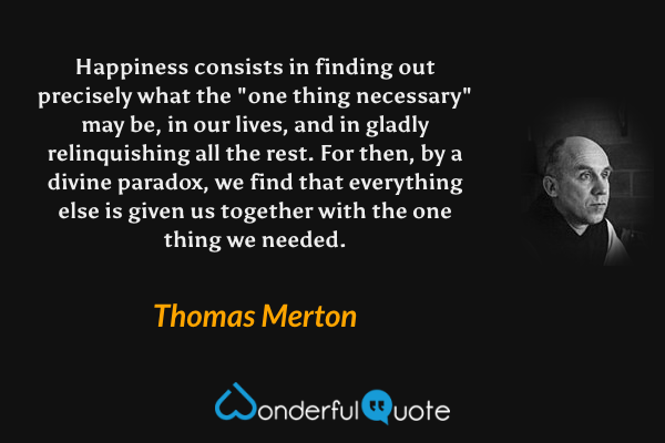 Happiness consists in finding out precisely what the "one thing necessary" may be, in our lives, and in gladly relinquishing all the rest. For then, by a divine paradox, we find that everything else is given us together with the one thing we needed. - Thomas Merton quote.