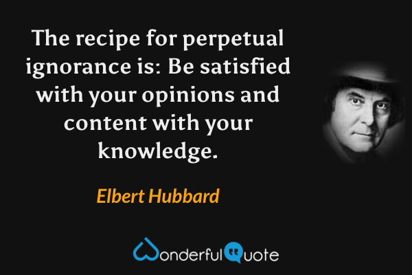 The recipe for perpetual ignorance is: Be satisfied with your opinions and content with your knowledge. - Elbert Hubbard quote.