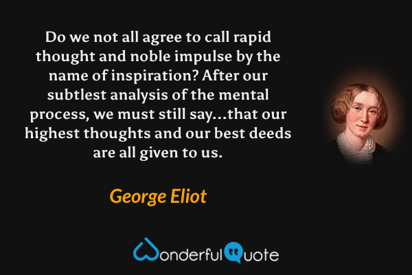 Do we not all agree to call rapid thought and noble impulse by the name of inspiration? After our subtlest analysis of the mental process, we must still say...that our highest thoughts and our best deeds are all given to us. - George Eliot quote.