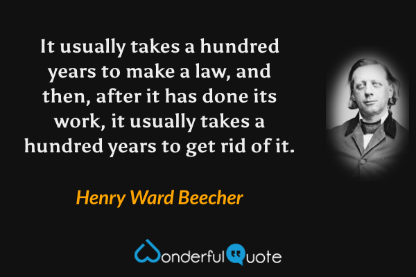 It usually takes a hundred years to make a law, and then, after it has done its work, it usually takes a hundred years to get rid of it. - Henry Ward Beecher quote.