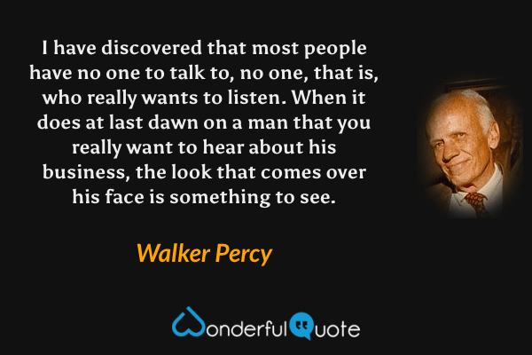 I have discovered that most people have no one to talk to, no one, that is, who really wants to listen.  When it does at last dawn on a man that you really want to hear about his business, the look that comes over his face is something to see. - Walker Percy quote.