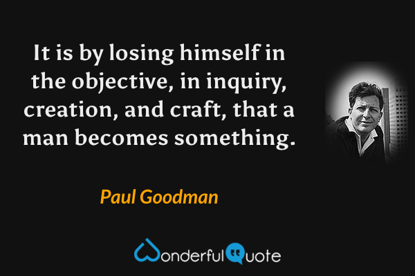 It is by losing himself in the objective, in inquiry, creation, and craft, that a man becomes something. - Paul Goodman quote.