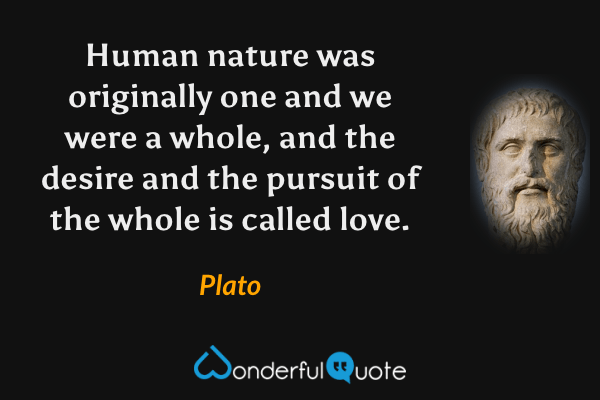 Human nature was originally one and we were a whole, and the desire and the pursuit of the whole is called love. - Plato quote.