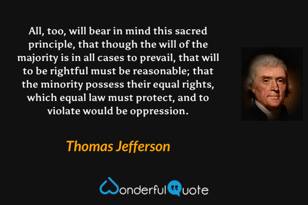 All, too, will bear in mind this sacred principle, that though the will of the majority is in all cases to prevail, that will to be rightful must be reasonable; that the minority possess their equal rights, which equal law must protect, and to violate would be oppression. - Thomas Jefferson quote.