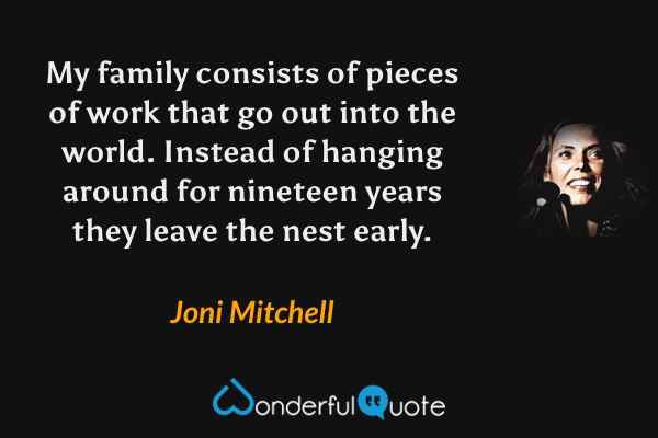 My family consists of pieces of work that go out into the world.  Instead of hanging around for nineteen years they leave the nest early. - Joni Mitchell quote.