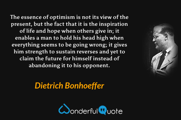 The essence of optimism is not its view of the present, but the fact that it is the inspiration of life and hope when others give in; it enables a man to hold his head high when everything seems to be going wrong; it gives him strength to sustain reverses and yet to claim the future for himself instead of abandoning it to his opponent. - Dietrich Bonhoeffer quote.