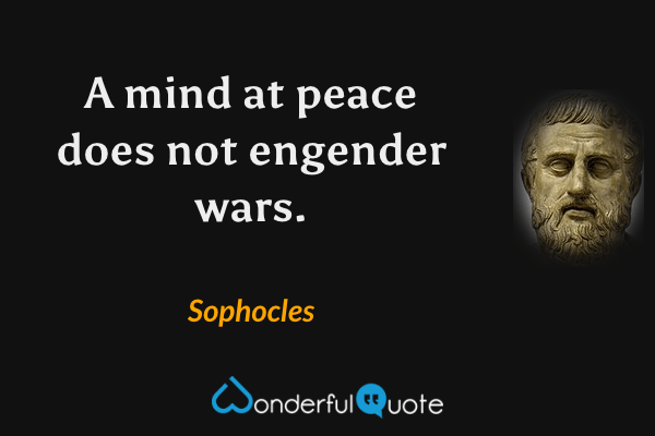 A mind at peace does not engender wars. - Sophocles quote.