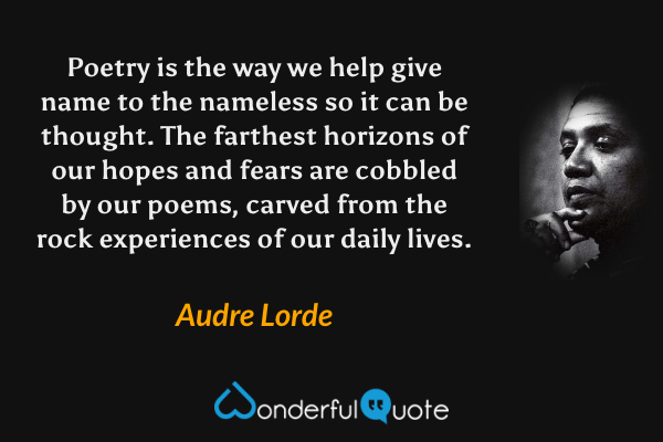 Poetry is the way we help give name to the nameless so it can be thought. The farthest horizons of our hopes and fears are cobbled by our poems, carved from the rock experiences of our daily lives. - Audre Lorde quote.