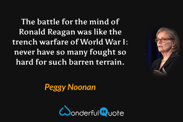 The battle for the mind of Ronald Reagan was like the trench warfare of World War I: never have so many fought so hard for such barren terrain. - Peggy Noonan quote.