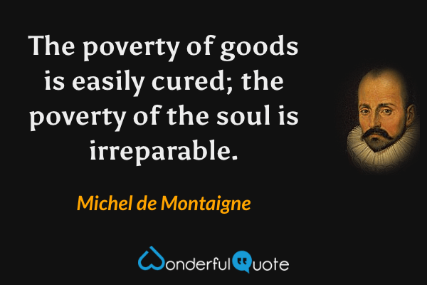 The poverty of goods is easily cured; the poverty of the soul is irreparable. - Michel de Montaigne quote.