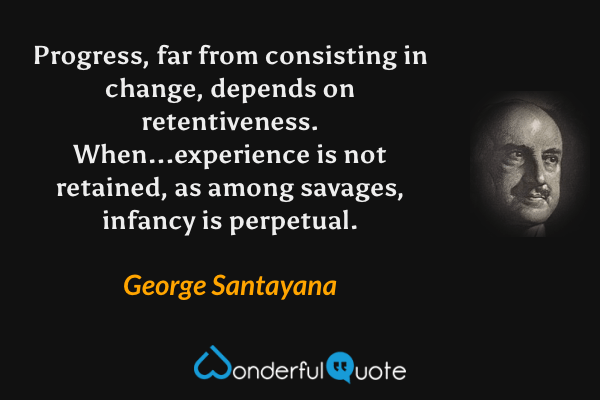 Progress, far from consisting in change, depends on retentiveness. When...experience is not retained, as among savages, infancy is perpetual. - George Santayana quote.