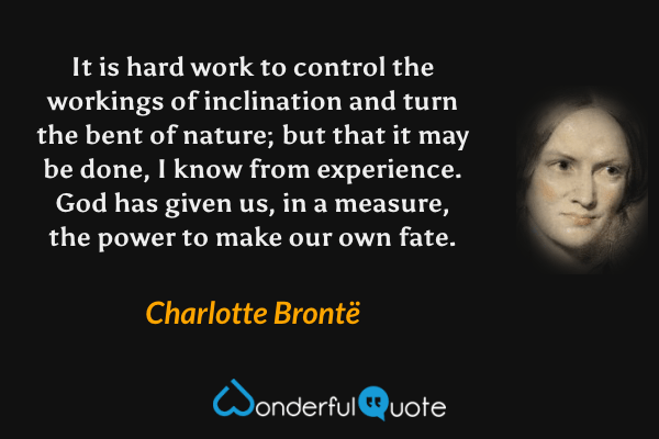 It is hard work to control the workings of inclination and turn the bent of nature; but that it may be done, I know from experience. God has given us, in a measure, the power to make our own fate. - Charlotte Brontë quote.