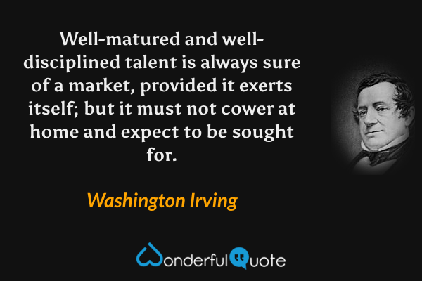 Well-matured and well-disciplined talent is always sure of a market, provided it exerts itself; but it must not cower at home and expect to be sought for. - Washington Irving quote.