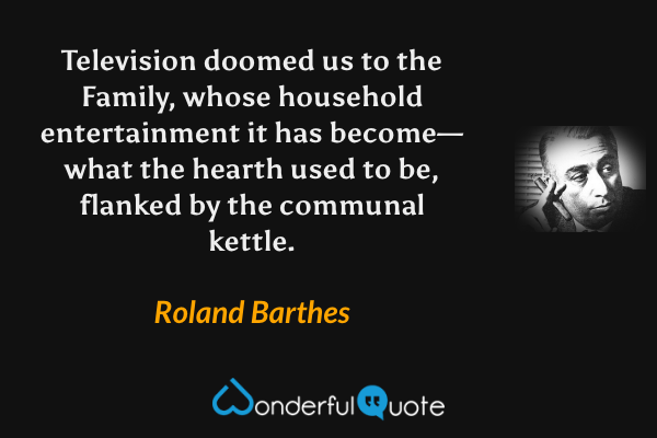 Television doomed us to the Family, whose household entertainment it has become—what the hearth used to be, flanked by the communal kettle. - Roland Barthes quote.