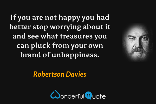 If you are not happy you had better stop worrying about it and see what treasures you can pluck from your own brand of unhappiness. - Robertson Davies quote.