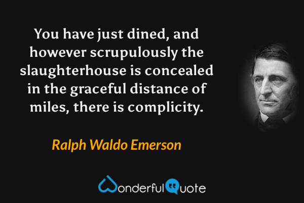 You have just dined, and however scrupulously the slaughterhouse is concealed in the graceful distance of miles, there is complicity. - Ralph Waldo Emerson quote.
