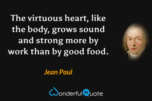 The virtuous heart, like the body, grows sound and strong more by work than by good food. - Jean Paul quote.