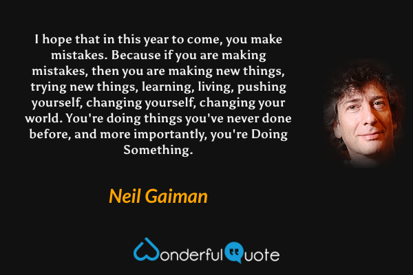 I hope that in this year to come, you make mistakes. Because if you are making mistakes, then you are making new things, trying new things, learning, living, pushing yourself, changing yourself, changing your world. You're doing things you've never done before, and more importantly, you're Doing Something. - Neil Gaiman quote.