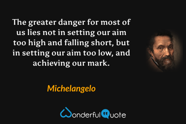 The greater danger for most of us lies not in setting our aim too high and falling short, but in setting our aim too low, and achieving our mark. - Michelangelo quote.