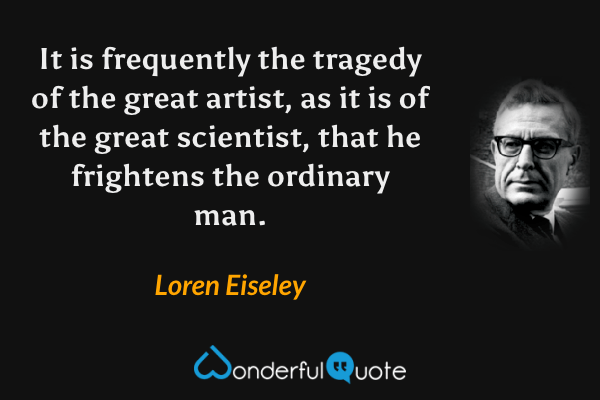 It is frequently the tragedy of the great artist, as it is of the great scientist, that he frightens the ordinary man. - Loren Eiseley quote.