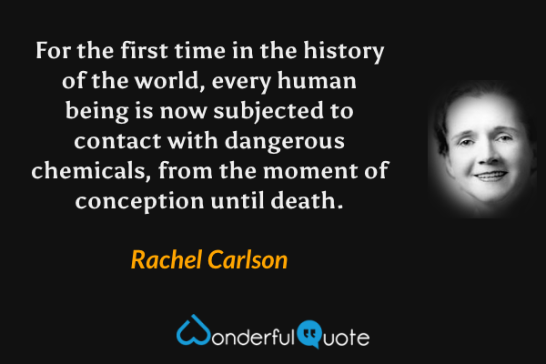 For the first time in the history of the world, every human being is now subjected to contact with dangerous chemicals, from the moment of conception until death. - Rachel Carlson quote.