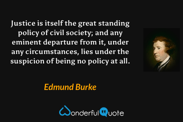 Justice is itself the great standing policy of civil society; and any eminent departure from it, under any circumstances, lies under the suspicion of being no policy at all. - Edmund Burke quote.