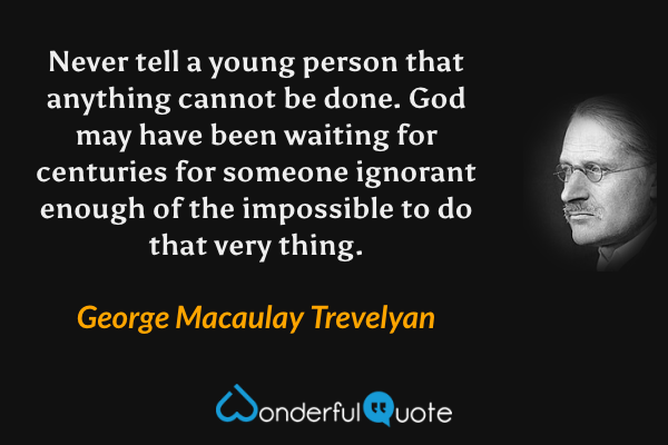 Never tell a young person that anything cannot be done. God may have been waiting for centuries for someone ignorant enough of the impossible to do that very thing. - George Macaulay Trevelyan quote.