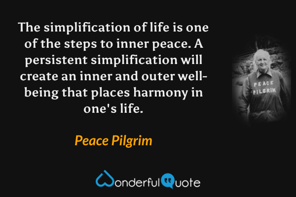 The simplification of life is one of the steps to inner peace. A persistent simplification will create an inner and outer well-being that places harmony in one's life. - Peace Pilgrim quote.