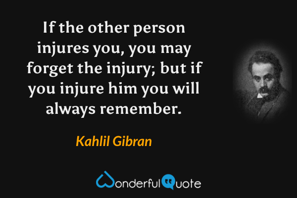 If the other person injures you, you may forget the injury; but if you injure him you will always remember. - Kahlil Gibran quote.